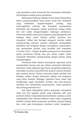 93
yang diarahkan untuk memenuhi dan memuaskan kebutuhan
dan keinginan melalui proses pertukaran
Berdasarkan beberapa defenisi di atas dapat disimpulkan
bahwa pemasaranadalah suatu proses sosial dan manajerial
yang melibatkan kegiatan-kegiatan penting yang
memungkinkan individu dan kelompok mendapatkan
kebutuhan dan keinginan melalui pertukaran dengan pihak
lain dan untuk mengembangkan hubungan pertukaran.
Pemasaran adalah suatu proses kegiatan yang dipengaruhi oleh
berbagai faktor sosial, budaya, politik, ekonomi, dan
manajerial. Akibat dari berbagai pengaruh tersebut adalah
masing-masing individu maupun kelompok mendapatkan
kebutuhan dan keinginan dengan menciptakan, menawarkan,
dan menukarkan produk yang memiliki nilai komoditas
(Cimodity Values). Dengan demikian pemasaran itu merupakan
proses pertukaran barang atau jasa dalam rangka untuk
memenuhi kebutuhan masing-masing dengan prinsip saling
menguntungkan.
Pemasaran tidak sekedar kemampuan organisasi untuk
memproduksi barang atau jasa dalam memenuhi kebutuhan
konsumen, tetapi organisasi juga harus mengetahui bagaimana
menyajikan tawaran yang lebih baik di pasar sasaran daripada
para pesaing lainnya. Karena konsumen dapat membeli dari
berbagai sumber dengan kebutuhan, pilihan dan keinginan
yang selalu berubah. Sehingga organisasi harus selalu siap
menghadapi segala perubahan tersebut dan terus-menerus
meninjau dan memperbaiki penawarannya. Inilah gambaran
dari penting pemasaran itu.6
Jadi dapat disimpulkan bahwa pemasaran merupakan
salah satu dari kegiatan pokok yang dilakukan oleh para
produsen dalam mempertahankan kontiunitas usahanya untuk
mendapatkan laba. Berhasil tidaknya suatu usaha, tergantung
keahlian mereka dalam pemasaran, produksi, maupun bidang
lain, serta pada kemampuan produsen untuk mengkomu-
6
M. Mursid, Ibid.,
 
