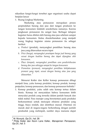 94
nikasikan fungsi-fungsi tersebut agar organisasi usaha dapat
berjalan lancar
1. Ruang Lingkup Marketing
Marketing atau pemasaran merupakan proses
perpindahan barang dan jasa dari tangan produsen ke
tangan konsumen tidaklah sesederhana namanya. Karena
jangkauan pemasaran itu sangat luas. Berbagai tahapan
kegiatan harus dilalui oleh barang atau jasa sebelum sampai
kepada konsumen. Kalau disederhanakan yang menjadi
ruang lingkup kegiatan utama pemasaran itu sebagai
berikut:
a. Product (produk), menyangkut pemilihan barang atau
jasa yang ditawarkan secara tepat
b. Price (harga), menyangkut penetapan harga jual barang yang
sesuai dengan kualitas barang dan dapat dijangkau oleh
konsumen.
c. Place (tempat), menyangkut pemilihan cara pendistribusian
barang dan jasa sehingga sampai ke tangan konsumen
d. Promotion (promosi), menyangkut pemilihan kebijaksanaan
promosi yang tepat, sesuai dengan barang atau jasa yang
ditawarkan.
7
Menurut Kotler dan Keller konsep pemasaran dibagi
menjadi lima, yaitu konsep produksi, konsep produk, konsep
penjualan, konsep pemasaran, dan konsep pemasaran holistik.8
1. Konsep produksi, yaitu salah satu konsep tertua dalam
bisnis. Konsep ini menyatakan bahwa konsumen lebih
menyukai produk yang tersedia dalam jumlah banyak dan
tidak mahal. Para manajer yang berorientasi pada produksi
berkonsentrasi untuk mencapai efisiensi produksi yang
tinggi, biaya rendah, dan distribusi massal. Orientasi ini
masuk akal di negara-negara berkembang dengan jumlah
penduduk yang melimpah, sumber daya manusia dapat
7
M. Mursyid, Op.Cit., hal. 26
8
Philip Kotler dan Kevin Lane Keller, Manajemen Pemasaran,
Op.Cit., hal. 5
 