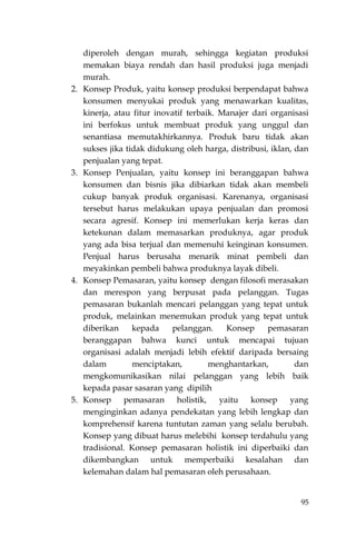95
diperoleh dengan murah, sehingga kegiatan produksi
memakan biaya rendah dan hasil produksi juga menjadi
murah.
2. Konsep Produk, yaitu konsep produksi berpendapat bahwa
konsumen menyukai produk yang menawarkan kualitas,
kinerja, atau fitur inovatif terbaik. Manajer dari organisasi
ini berfokus untuk membuat produk yang unggul dan
senantiasa memutakhirkannya. Produk baru tidak akan
sukses jika tidak didukung oleh harga, distribusi, iklan, dan
penjualan yang tepat.
3. Konsep Penjualan, yaitu konsep ini beranggapan bahwa
konsumen dan bisnis jika dibiarkan tidak akan membeli
cukup banyak produk organisasi. Karenanya, organisasi
tersebut harus melakukan upaya penjualan dan promosi
secara agresif. Konsep ini memerlukan kerja keras dan
ketekunan dalam memasarkan produknya, agar produk
yang ada bisa terjual dan memenuhi keinginan konsumen.
Penjual harus berusaha menarik minat pembeli dan
meyakinkan pembeli bahwa produknya layak dibeli.
4. Konsep Pemasaran, yaitu konsep dengan filosofi merasakan
dan merespon yang berpusat pada pelanggan. Tugas
pemasaran bukanlah mencari pelanggan yang tepat untuk
produk, melainkan menemukan produk yang tepat untuk
diberikan kepada pelanggan. Konsep pemasaran
beranggapan bahwa kunci untuk mencapai tujuan
organisasi adalah menjadi lebih efektif daripada bersaing
dalam menciptakan, menghantarkan, dan
mengkomunikasikan nilai pelanggan yang lebih baik
kepada pasar sasaran yang dipilih
5. Konsep pemasaran holistik, yaitu konsep yang
menginginkan adanya pendekatan yang lebih lengkap dan
komprehensif karena tuntutan zaman yang selalu berubah.
Konsep yang dibuat harus melebihi konsep terdahulu yang
tradisional. Konsep pemasaran holistik ini diperbaiki dan
dikembangkan untuk memperbaiki kesalahan dan
kelemahan dalam hal pemasaran oleh perusahaan.
 