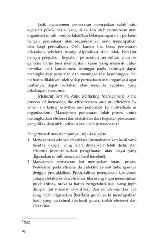 96
Jadi, manajemen pemasaran merupakan salah satu
kegiatan pokok harus yang dilakukan oleh perusahaan atau
organisasi untuk mempertahankan kelangsungan dan perkem-
bangan perusahaan atau organisasinya, serta mendapatkan
laba bagi perusahaan. Oleh karena itu, biasa pemasaran
dilakukan sebelum barang diproduksi dan tidak berakhir
dengan penjualan. Kegiatan pemasaran perusahaan atau or-
ganisasi harus bisa memberikan kesan yang menarik untuk
memikat hati konnsumen, sehingga pada akhirnya dapat
meningkatkan penjualan dan meningkatkan keuntungan. Hal
ini harus dilakukan oleh setiap perusahaan atau organisasi agar
usahanya dapat bertahan dan memiliki reputasi yang
dikalangan konsumen.
Menurut Ben M. Anis: Marketing Management is the
process of increasing the effectiveness and or efficiency by
which marketing activities are performed by individuals or
organizations, (Manajemen pemasaran ialah proses untuk
meningkatkan efisiensi dan efektivitas dari kegiatan pemasaran
yang dilakukan oleh individu atau oleh perusahaan).9
Pengertian di atas mempunyai implikasi yaitu:
1. Menekankan adanya efektivitas (memaksimalkan hasil yang
hendak dicapai yang telah ditetapkan lebih dulu) dan
efisiensi (meminimalkan pengeluaran atau biaya yang
digunakan untuk mencapai hasil tersebut).
2. Manajemen pemasaran ini merupakan suatu proses.
Penekanan pada efisiensi dan efektivitas erat hubungannya
dengan produktifitas. Produktifitas merupakan kombinasi
antara afektivitas dan efisiensi. Jika orang ingin menentukan
produktifitas, maka ia harus mengetahui hasil yang ingin
dicapai (ini masalah efektifitas), dan sumber-sumber apa
yang telah digunakan (berdaya guna) serta mendapatkan
hasil yang maksimal (berhasil guna), inilah efisiensi dan
efektifitas.
9
Ibid.
 