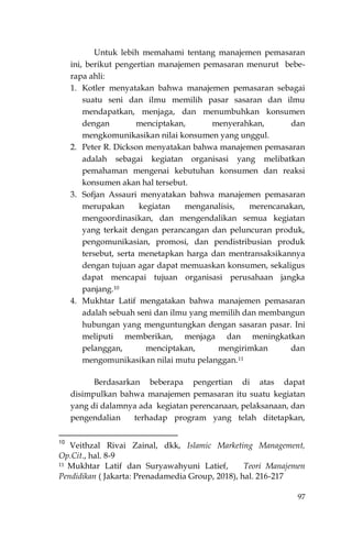97
Untuk lebih memahami tentang manajemen pemasaran
ini, berikut pengertian manajemen pemasaran menurut bebe-
rapa ahli:
1. Kotler menyatakan bahwa manajemen pemasaran sebagai
suatu seni dan ilmu memilih pasar sasaran dan ilmu
mendapatkan, menjaga, dan menumbuhkan konsumen
dengan menciptakan, menyerahkan, dan
mengkomunikasikan nilai konsumen yang unggul.
2. Peter R. Dickson menyatakan bahwa manajemen pemasaran
adalah sebagai kegiatan organisasi yang melibatkan
pemahaman mengenai kebutuhan konsumen dan reaksi
konsumen akan hal tersebut.
3. Sofjan Assauri menyatakan bahwa manajemen pemasaran
merupakan kegiatan menganalisis, merencanakan,
mengoordinasikan, dan mengendalikan semua kegiatan
yang terkait dengan perancangan dan peluncuran produk,
pengomunikasian, promosi, dan pendistribusian produk
tersebut, serta menetapkan harga dan mentransaksikannya
dengan tujuan agar dapat memuaskan konsumen, sekaligus
dapat mencapai tujuan organisasi perusahaan jangka
panjang.10
4. Mukhtar Latif mengatakan bahwa manajemen pemasaran
adalah sebuah seni dan ilmu yang memilih dan membangun
hubungan yang menguntungkan dengan sasaran pasar. Ini
meliputi memberikan, menjaga dan meningkatkan
pelanggan, menciptakan, mengirimkan dan
mengomunikasikan nilai mutu pelanggan.11
Berdasarkan beberapa pengertian di atas dapat
disimpulkan bahwa manajemen pemasaran itu suatu kegiatan
yang di dalamnya ada kegiatan perencanaan, pelaksanaan, dan
pengendalian terhadap program yang telah ditetapkan,
10
Veithzal Rivai Zainal, dkk, Islamic Marketing Management,
Op.Cit., hal. 8-9
11 Mukhtar Latif dan Suryawahyuni Latief, Teori Manajemen
Pendidikan ( Jakarta: Prenadamedia Group, 2018), hal. 216-217
 