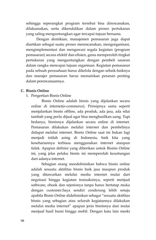 98
sehingga seperangkat program tersebut bisa direncanakan,
dilaksanakan, serta dikendalikan dalam proses pertukaran
yang saling menguntungkan agar tercapai tujuan bersama.
Dengan demikian, manajemen pemasaran juga dapat
diartikan sebagai suatu proses merencanakan, mengorganisasi,
mengimplementasi dan mengawasi segala kegiatan (program
pemasaran) secara efektif dan efisien, guna memperoleh tingkat
pertukaran yang menguntungkan dengan pembeli sasaran
dalam rangka mencapai tujuan organisasi. Kegiatan pemasaran
pada sebuah perusahaan harus dikelola dengan sebaik-baiknya
dan manajer pemasaran harus memainkan peranan penting
dalam perencanaannya.
C. Bisnis Online
1. Pengertian Bisnis Online
Bisnis Online adalah bisnis yang dijalankan secara
online di internet(e-commerce). Prinsipnya sama seperti
menjalankan bisnis offline, ada produk, ada jasa, ada nilai
tambah yang perlu dijual agar bisa menghasilkan uang. Tapi
bedanya, bisnisnya dijalankan secara online di internet.
Pemasaran dilakukan melalui internet dan pembelinya
didapat melalui internet. Bisnis Online saat ini bukan lagi
menjadi istilah asing di Indonesia, baik kita yang
kesehariannya terbiasa menggunakan internet ataupun
tidak. Apapun definisi yang diberikan untuk Bisinis Online
ini, yang jelas pelaku bisnis ini memperolah keuntungan
dari adanya internet.
Sebagian orang mendefinisikan bahwa bisnis online
adalah sesuatu aktifitas bisnis baik jasa maupun produk
yang ditawarkan melalui media internet mulai dari
negoisasi hingga kegiatan transaksinya, seperti menjual
software, ebook dan sejenisnya tanpa harus bertatap muka
dengan customer.Saya sendiri cenderung lebih setuju
apabila Bisnis Online didefinisikan sebagai “sesuatu aktifitas
bisnis yang sebagian atau seluruh kegiatannya dilakukan
melalui media internet” apapun jenis bisnisnya dari mulai
menjual hasil bumi hingga mobil. Dengan kata lain meski
 