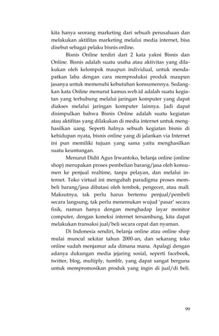 99
kita hanya seorang marketing dari sebuah perusahaan dan
melakukan aktifitas marketing melalui media internet, bisa
disebut sebagai pelaku bisnis online.
Bisnis Online terdiri dari 2 kata yakni Bisnis dan
Online. Bisnis adalah suatu usaha atau aktivitas yang dila-
kukan oleh kelompok maupun individual, untuk menda-
patkan laba dengan cara memproduksi produk maupun
jasanya untuk memenuhi kebutuhan konsumennya. Sedang-
kan kata Online menurut kamus.web.id adalah suatu kegia-
tan yang terhubung melalui jaringan komputer yang dapat
diakses melalui jaringan komputer lainnya. Jadi dapat
disimpulkan bahwa Bisnis Online adalah suatu kegiatan
atau aktifitas yang dilakukan di media internet untuk meng-
hasilkan uang. Seperti halnya sebuah kegiatan bisnis di
kehidupan nyata, bisnis online yang di jalankan via Internet
ini pun memiliki tujuan yang sama yaitu menghasilkan
suatu keuntungan.
Menurut Didit Agus Irwantoko, belanja online (online
shop) merupakan proses pembelian barang/jasa oleh konsu-
men ke penjual realtime, tanpa pelayan, dan melalui in-
ternet. Toko virtual ini mengubah paradigma proses mem-
beli barang/jasa dibatasi oleh tembok, pengecer, atau mall.
Maksutnya, tak perlu harus bertemu penjual/pembeli
secara langsung, tak perlu menemukan wujud „pasar‟ secara
fisik, namun hanya dengan menghadap layar monitor
computer, dengan koneksi internet tersambung, kita dapat
melakukan transaksi jual/beli secara cepat dan nyaman.
Di Indonesia sendiri, belanja online atau online shop
mulai muncul sekitar tahun 2000-an, dan sekarang toko
online sudah menjamur ada dimana mana. Apalagi dengan
adanya dukungan media jejaring sosial, seperti facebook,
twitter, blog, multiply, tumblr, yang dapat sangat berguna
untuk mempromosikan produk yang ingin di jual/di beli.
 