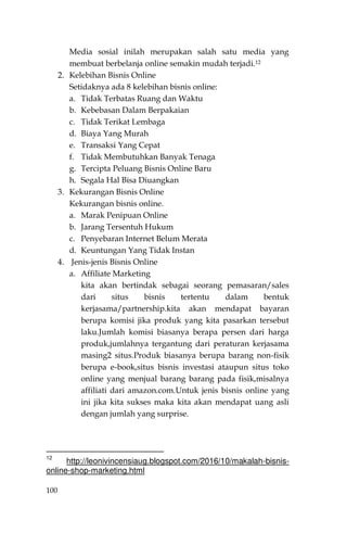 100
Media sosial inilah merupakan salah satu media yang
membuat berbelanja online semakin mudah terjadi.12
2. Kelebihan Bisnis Online
Setidaknya ada 8 kelebihan bisnis online:
a. Tidak Terbatas Ruang dan Waktu
b. Kebebasan Dalam Berpakaian
c. Tidak Terikat Lembaga
d. Biaya Yang Murah
e. Transaksi Yang Cepat
f. Tidak Membutuhkan Banyak Tenaga
g. Tercipta Peluang Bisnis Online Baru
h. Segala Hal Bisa Diuangkan
3. Kekurangan Bisnis Online
Kekurangan bisnis online.
a. Marak Penipuan Online
b. Jarang Tersentuh Hukum
c. Penyebaran Internet Belum Merata
d. Keuntungan Yang Tidak Instan
4. Jenis-jenis Bisnis Online
a. Affiliate Marketing
kita akan bertindak sebagai seorang pemasaran/sales
dari situs bisnis tertentu dalam bentuk
kerjasama/partnership.kita akan mendapat bayaran
berupa komisi jika produk yang kita pasarkan tersebut
laku.Jumlah komisi biasanya berapa persen dari harga
produk,jumlahnya tergantung dari peraturan kerjasama
masing2 situs.Produk biasanya berupa barang non-fisik
berupa e-book,situs bisnis investasi ataupun situs toko
online yang menjual barang barang pada fisik,misalnya
affiliati dari amazon.com.Untuk jenis bisnis online yang
ini jika kita sukses maka kita akan mendapat uang asli
dengan jumlah yang surprise.
12
http://leonivincensiaug.blogspot.com/2016/10/makalah-bisnis-
online-shop-marketing.html
 