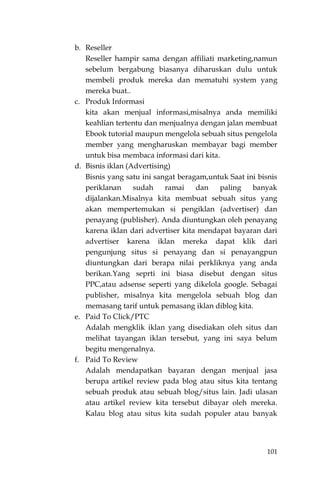 101
b. Reseller
Reseller hampir sama dengan affiliati marketing,namun
sebelum bergabung biasanya diharuskan dulu untuk
membeli produk mereka dan mematuhi system yang
mereka buat..
c. Produk Informasi
kita akan menjual informasi,misalnya anda memiliki
keahlian tertentu dan menjualnya dengan jalan membuat
Ebook tutorial maupun mengelola sebuah situs pengelola
member yang mengharuskan membayar bagi member
untuk bisa membaca informasi dari kita.
d. Bisnis iklan (Advertising)
Bisnis yang satu ini sangat beragam,untuk Saat ini bisnis
periklanan sudah ramai dan paling banyak
dijalankan.Misalnya kita membuat sebuah situs yang
akan mempertemukan si pengiklan (advertiser) dan
penayang (publisher). Anda diuntungkan oleh penayang
karena iklan dari advertiser kita mendapat bayaran dari
advertiser karena iklan mereka dapat klik dari
pengunjung situs si penayang dan si penayangpun
diuntungkan dari berapa nilai perkliknya yang anda
berikan.Yang seprti ini biasa disebut dengan situs
PPC,atau adsense seperti yang dikelola google. Sebagai
publisher, misalnya kita mengelola sebuah blog dan
memasang tarif untuk pemasang iklan diblog kita.
e. Paid To Click/PTC
Adalah mengklik iklan yang disediakan oleh situs dan
melihat tayangan iklan tersebut, yang ini saya belum
begitu mengenalnya.
f. Paid To Review
Adalah mendapatkan bayaran dengan menjual jasa
berupa artikel review pada blog atau situs kita tentang
sebuah produk atau sebuah blog/situs lain. Jadi ulasan
atau artikel review kita tersebut dibayar oleh mereka.
Kalau blog atau situs kita sudah populer atau banyak
 