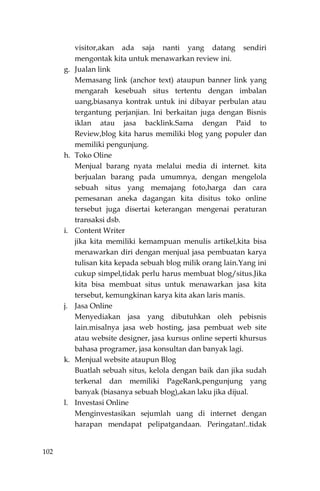102
visitor,akan ada saja nanti yang datang sendiri
mengontak kita untuk menawarkan review ini.
g. Jualan link
Memasang link (anchor text) ataupun banner link yang
mengarah kesebuah situs tertentu dengan imbalan
uang,biasanya kontrak untuk ini dibayar perbulan atau
tergantung perjanjian. Ini berkaitan juga dengan Bisnis
iklan atau jasa backlink.Sama dengan Paid to
Review,blog kita harus memiliki blog yang populer dan
memiliki pengunjung.
h. Toko Oline
Menjual barang nyata melalui media di internet. kita
berjualan barang pada umumnya, dengan mengelola
sebuah situs yang memajang foto,harga dan cara
pemesanan aneka dagangan kita disitus toko online
tersebut juga disertai keterangan mengenai peraturan
transaksi dsb.
i. Content Writer
jika kita memiliki kemampuan menulis artikel,kita bisa
menawarkan diri dengan menjual jasa pembuatan karya
tulisan kita kepada sebuah blog milik orang lain.Yang ini
cukup simpel,tidak perlu harus membuat blog/situs.Jika
kita bisa membuat situs untuk menawarkan jasa kita
tersebut, kemungkinan karya kita akan laris manis.
j. Jasa Online
Menyediakan jasa yang dibutuhkan oleh pebisnis
lain.misalnya jasa web hosting, jasa pembuat web site
atau website designer, jasa kursus online seperti khursus
bahasa programer, jasa konsultan dan banyak lagi.
k. Menjual website ataupun Blog
Buatlah sebuah situs, kelola dengan baik dan jika sudah
terkenal dan memiliki PageRank,pengunjung yang
banyak (biasanya sebuah blog),akan laku jika dijual.
l. Investasi Online
Menginvestasikan sejumlah uang di internet dengan
harapan mendapat pelipatgandaan. Peringatan!..tidak
 