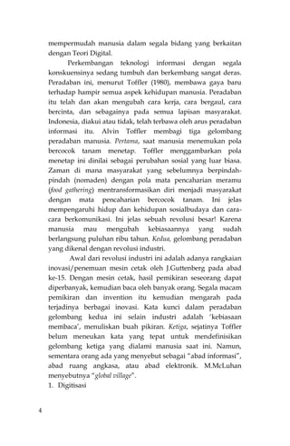 4
mempermudah manusia dalam segala bidang yang berkaitan
dengan Teori Digital.
Perkembangan teknologi informasi dengan segala
konskuensinya sedang tumbuh dan berkembang sangat deras.
Peradaban ini, menurut Toffler (1980), membawa gaya baru
terhadap hampir semua aspek kehidupan manusia. Peradaban
itu telah dan akan mengubah cara kerja, cara bergaul, cara
bercinta, dan sebagainya pada semua lapisan masyarakat.
Indonesia, diakui atau tidak, telah terbawa oleh arus peradaban
informasi itu. Alvin Toffler membagi tiga gelombang
peradaban manusia. Pertama, saat manusia menemukan pola
bercocok tanam menetap. Toffler menggambarkan pola
menetap ini dinilai sebagai perubahan sosial yang luar biasa.
Zaman di mana masyarakat yang sebelumnya berpindah-
pindah (nomaden) dengan pola mata pencaharian meramu
(food gathering) mentransformasikan diri menjadi masyarakat
dengan mata pencaharian bercocok tanam. Ini jelas
mempengaruhi hidup dan kehidupan sosialbudaya dan cara-
cara berkomunikasi. Ini jelas sebuah revolusi besar! Karena
manusia mau mengubah kebiasaannya yang sudah
berlangsung puluhan ribu tahun. Kedua, gelombang peradaban
yang dikenal dengan revolusi industri.
Awal dari revolusi industri ini adalah adanya rangkaian
inovasi/penemuan mesin cetak oleh J.Guttenberg pada abad
ke-15. Dengan mesin cetak, hasil pemikiran seseorang dapat
diperbanyak, kemudian baca oleh banyak orang. Segala macam
pemikiran dan invention itu kemudian mengarah pada
terjadinya berbagai inovasi. Kata kunci dalam peradaban
gelombang kedua ini selain industri adalah „kebiasaan
membaca‟, menuliskan buah pikiran. Ketiga, sejatinya Toffler
belum meneukan kata yang tepat untuk mendefinisikan
gelombang ketiga yang dialami manusia saat ini. Namun,
sementara orang ada yang menyebut sebagai “abad informasi”,
abad ruang angkasa, atau abad elektronik. M.McLuhan
menyebutnya “global village”.
1. Digitisasi
 