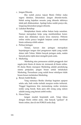 104
c. Jangan Ditunda
Jika sudah punya tujuan Bisnis Online maka
segera lakukan, laksanakan. Jangan ditunda-tunda.
Sebab sering kejadian sesuatu yang ditunda akhirnya
tidak jadi dilaksanakan. Apalagi kalau sudah punya ide,
langsung laksanakan jangan ditunda.
d. Lakukan Bertahap
Menjalankan bisnis online bukan kerja semalam.
Namun merupakan kerja yang membutuhkan konsi-
stensi dan dilakukan secara terus menerus. Pebisnis
online selalu punya langkah lanjutan untuk membuat
bisnis onlinenya lebih sukses.
e. Perluas Jaringan
Teman, kawan dan jaringan merupakan
kepanjangan tangan dari pengaturan rejeki yang sudah
diatur oleh Tuhan. Makin banyak jaringan anda, makin
banyak pintu rejeki akan mengalir pada anda.
f. Marketing
Marketing atau pemasaran adalah penggerak dari
segala jenis bisnis di dunia ini, termasuk di bisnis online.
Di dunia Bisnis manapun Marketing adalah pendukung
utama penjualan, jangan bosan untuk melakukan
Marketing. Perusahaan yang sudah besar sekalipun tidak
bosan-bosan melakukan Marketing.
g. Berani Ambil Resiko
Yang namanya Resiko disetiap kegiatan apapun
selalu ada, baik resiko terbaik maupun resiko terburuk.
Tinggal bagaimana kita memandang resiko terutama
resiko yang buruk. Kata para ahli orang yang sukses
adalah orang yang berani ambil resiko.
h. Harus Fokus
Jangan mudah berpindah arah. Tetap fokus
dengan bisnis online anda. Ada banyak “godaan” di
bisnis online, dan di sini FOKUS anda diuji.
 