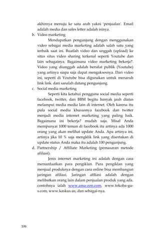 106
akhirnya menuju ke satu arah yakni 'penjualan'. Email
adalah media dan sales letter adalah isinya.
b. Video marketing
Mendapatkan pengunjung dengan menggunakan
video sebagai media marketing adalah salah satu yang
terbaik saat ini. Buatlah video dan unggah (upload) ke
situs situs video sharing terkenal seperti Youtube dan
lain sebagainya. Bagaimana video marketing bekerja?.
Video yang diunggah adalah bersifat publik (Youtube)
yang artinya siapa saja dapat mengaksesnya. Dari video
ini, seperti di Youtube bisa digunakan untuk menaruh
link link. dari sanalah datang pengunjung.
c. Social media marketing
Seperti kita ketahui pengguna social media seperti
facebook, twitter, dan BBM begitu banyak jauh diatas
melampui media media lain di internet. Oleh karena itu
pula social media khususnya facebook dan twitter
menjadi media internet marketing yang paling baik.
Bagaimana ini bekerja? mudah saja. Misal Anda
mempunyai 1000 teman di facebook itu artinya ada 1000
orang yang akan melihat update Anda. Apa artinya ini,
artinya jika 10 % saja mengklik link yang disertakan di
update status Anda maka itu adalah 100 pengunjung.
d. Partnership / Affiliate Marketing (pemasaran metode
afiliasi).
Jenis internet marketing ini adalah dengan cara
memanfaatkan para pengiklan. Para pengiklan yang
menjual produknya dengan cara online bisa membangun
jaringan afiliasi. Jaringan afiliasi adalah dengan
melibatkan orang lain dalam penjualan produk yang ada.
contohnya ialah www.ama-zon.com, www.tokoba-gu-
s.com, www.kaskus.us, dan sebagai-nya.
 