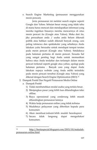 107
e. Search Engine Marketing (pemasaran menggunakan
mesin pencari).
Jenis pemasaran ini melalui search engine seperti
Google dan Yahoo. Sebaian besar orang yang tidak tahu
di mana harus mencari dan mendapatkan informasi yang
mereka inginkan biasanya mereka mencarinya di situs
mesin pencari itu (Google atau Yahoo). Maka dari itu,
jika perusahaan anda / usaha anda belum dikenali
publik atau bahkan sudah dikenali banyak orang, cara
paling istimewa dan spektakuler yang sebaiknya Anda
lakukan yaitu berusaha untuk mendapat tempat teratas
pada mesin pencari (Google atau Yahoo). Setidaknya
pada halaman pertama di mesin pencari. Sesuatu hal
yang sangat penting bagi Anda untuk memastikan
bahwa situs Anda terdaftar dan terlampir dalam mesin
pencari terkenal seperti google atau yahoo, apalagi pada
halaman pertama . Banyak cara yang dapat Anda
lakukan supaya website yang Anda miliki terindeks
pada mesin pencari tersebut (Google atau Yahoo) yang
dikenal dengan Search Engine Optimization (SEO).14
2. Dampak Positif Dan Negatif Pemasaran Media Online
a. Dampak Positif
1) Tidak membutuhkan modal usaha yang terlalu besar.
2) Menjangkau pasar yang lebih luas dibandingkan toko
offline.
3) Biaya operasional yang cenderung lebih murah
dibandingkan pemasaran lainnya
4) Waktu kerja pemasaran online yang tidak terbatas
5) Mudahnya pelayanan yang diberikan kepada para
konsumen
6) Akan membuat industri lebih mudah bereskspresi
7) Secara tidak langsung dapat mengedukasi
konsumen.
14 http://beritaspecial.blogspot.com/2015/10/makalah-
pemasaran-online.html
 