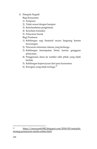 108
b. Dampak Negatif
Bagi Konsumen
1) Penipuan
2) Tidak sesuai dengan harapan
3) Keterlambatan pengiriman
4) Kesulitan transaksi
5) Pelayanan buruk
Bagi Produsen
1) Kehilangan segi finansial secara langsung karena
kecurangan.
2) Pencurian informasi rahasia yang berharga.
3) Kehilangan kesempatan bisnis karena gangguan
pelayanan.
4) Penggunaan akses ke sumber oleh pihak yang tidak
berhak.
5) Kehilangan kepercayaan dari para konsumen.
6) Kerugian yang tidak terduga.
15
15 https://anisusanti1982.blogspot.com/2018/05/makalah-
strategi-pemasaran-media-online.html
 