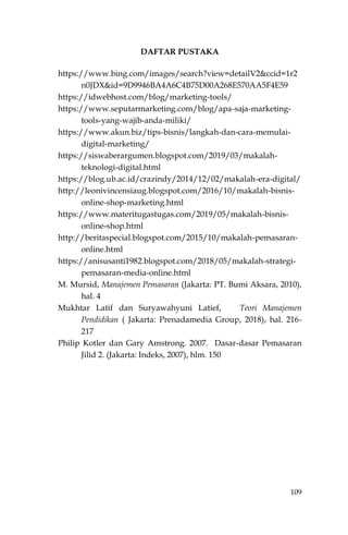 109
DAFTAR PUSTAKA
https://www.bing.com/images/search?view=detailV2&ccid=1r2
n0JDX&id=9D9946BA4A6C4B75D00A268E570AA5F4E59
https://idwebhost.com/blog/marketing-tools/
https://www.seputarmarketing.com/blog/apa-saja-marketing-
tools-yang-wajib-anda-miliki/
https://www.akun.biz/tips-bisnis/langkah-dan-cara-memulai-
digital-marketing/
https://siswaberargumen.blogspot.com/2019/03/makalah-
teknologi-digital.html
https://blog.ub.ac.id/crazindy/2014/12/02/makalah-era-digital/
http://leonivincensiaug.blogspot.com/2016/10/makalah-bisnis-
online-shop-marketing.html
https://www.materitugastugas.com/2019/05/makalah-bisnis-
online-shop.html
http://beritaspecial.blogspot.com/2015/10/makalah-pemasaran-
online.html
https://anisusanti1982.blogspot.com/2018/05/makalah-strategi-
pemasaran-media-online.html
M. Mursid, Manajemen Pemasaran (Jakarta: PT. Bumi Aksara, 2010),
hal. 4
Mukhtar Latif dan Suryawahyuni Latief, Teori Manajemen
Pendidikan ( Jakarta: Prenadamedia Group, 2018), hal. 216-
217
Philip Kotler dan Gary Amstrong. 2007. Dasar-dasar Pemasaran
Jilid 2. (Jakarta: Indeks, 2007), hlm. 150
 
