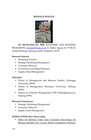 110
BIODATA PENULIS
Dr. MUSNAINI.,SE., MM. ECONOMIC AND BUSINESS,
081366526750, musnaini@unja.ac.id. Jl. Sultan Agung No 79 Rt.10,
Lebak Bandung, Jelutung, Jambi, Indonesia. 36135
Research Interest
 Marketing Tourism
 Strategy Marketing Management
 Consumer Behavior
 E-commerce and Digital Business
 Supply Chain Management
Education
 Doctor in Management and Business Studies, Airlangga
University, (2018)
 Master of Management, Brawijaya University, Malang,
(2005)
 Sarjana in Financial Management, STIE Malangkuçeçwara,
Malang (1999)
Research Experiences
 Strategic Marketing Management
 Consumer Behavior
 Supply Chain Management
PUBLICATION (Five Years Later)
 Effect Of Hedonic Value And Consumer Knowledge On
Buying Intention For Luxury Brand Counterfeit Products,
 