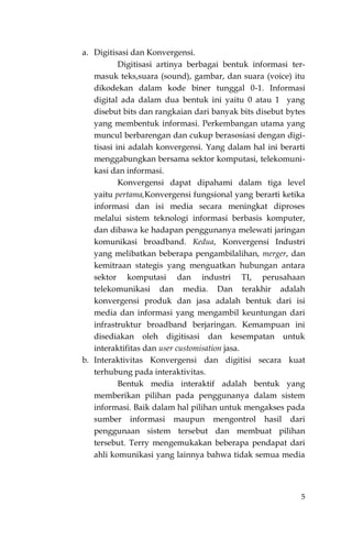 5
a. Digitisasi dan Konvergensi.
Digitisasi artinya berbagai bentuk informasi ter-
masuk teks,suara (sound), gambar, dan suara (voice) itu
dikodekan dalam kode biner tunggal 0-1. Informasi
digital ada dalam dua bentuk ini yaitu 0 atau 1 yang
disebut bits dan rangkaian dari banyak bits disebut bytes
yang membentuk informasi. Perkembangan utama yang
muncul berbarengan dan cukup berasosiasi dengan digi-
tisasi ini adalah konvergensi. Yang dalam hal ini berarti
menggabungkan bersama sektor komputasi, telekomuni-
kasi dan informasi.
Konvergensi dapat dipahami dalam tiga level
yaitu pertama,Konvergensi fungsional yang berarti ketika
informasi dan isi media secara meningkat diproses
melalui sistem teknologi informasi berbasis komputer,
dan dibawa ke hadapan penggunanya melewati jaringan
komunikasi broadband. Kedua, Konvergensi Industri
yang melibatkan beberapa pengambilalihan, merger, dan
kemitraan stategis yang menguatkan hubungan antara
sektor komputasi dan industri TI, perusahaan
telekomunikasi dan media. Dan terakhir adalah
konvergensi produk dan jasa adalah bentuk dari isi
media dan informasi yang mengambil keuntungan dari
infrastruktur broadband berjaringan. Kemampuan ini
disediakan oleh digitisasi dan kesempatan untuk
interaktifitas dan user customisation jasa.
b. Interaktivitas Konvergensi dan digitisi secara kuat
terhubung pada interaktivitas.
Bentuk media interaktif adalah bentuk yang
memberikan pilihan pada penggunanya dalam sistem
informasi. Baik dalam hal pilihan untuk mengakses pada
sumber informasi maupun mengontrol hasil dari
penggunaan sistem tersebut dan membuat pilihan
tersebut. Terry mengemukakan beberapa pendapat dari
ahli komunikasi yang lainnya bahwa tidak semua media
 