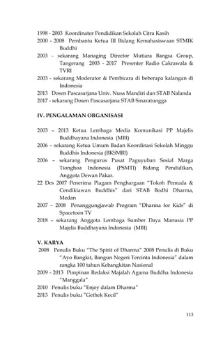 113
1998 - 2003 Koordinator Pendidikan Sekolah Citra Kasih
2000 - 2008 Pembantu Ketua III Bidang Kemahasiswaan STMIK
Buddhi
2003 - sekarang Managing Director Mutiara Bangsa Group,
Tangerang 2003 - 2017 Presenter Radio Cakrawala &
TVRI
2003 - sekarang Moderator & Pembicara di beberapa kalangan di
Indonesia
2013 Dosen Pascasarjana Univ. Nusa Mandiri dan STAB Nalanda
2017 - sekarang Dosen Pascasarjana STAB Smaratungga
IV. PENGALAMAN ORGANISASI
2003 – 2013 Ketua Lembaga Media Komunikasi PP Majelis
Buddhayana Indonesia (MBI)
2006 – sekarang Ketua Umum Badan Koordinasi Sekolah Minggu
Buddhis Indonesia (BKSMBI)
2006 – sekarang Pengurus Pusat Paguyuban Sosial Marga
Tionghoa Indonesia (PSMTI) Bidang Pendidikan,
Anggota Dewan Pakar.
22 Des 2007 Penerima Piagam Penghargaan “Tokoh Pemuda &
Cendikiawan Buddhis” dari STAB Bodhi Dharma,
Medan
2007 – 2008 Penanggungjawab Program “Dharma for Kids” di
Spacetoon TV
2018 – sekarang Anggota Lembaga Sumber Daya Manusia PP
Majelis Buddhayana Indonesia (MBI)
V. KARYA
2008 Penulis Buku “The Spirit of Dharma” 2008 Penulis di Buku
“Ayo Bangkit, Bangun Negeri Tercinta Indonesia” dalam
rangka 100 tahun Kebangkitan Nasional
2009 - 2013 Pimpinan Redaksi Majalah Agama Buddha Indonesia
”Manggala”
2010 Penulis buku ”Enjoy dalam Dharma”
2013 Penulis buku ”Gethek Kecil”
 