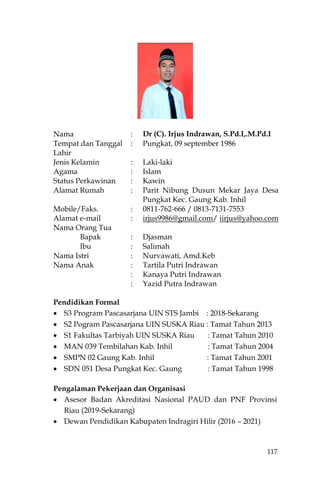 117
Nama : Dr (C). Irjus Indrawan, S.Pd.I,.M.Pd.I
Tempat dan Tanggal
Lahir
: Pungkat, 09 september 1986
Jenis Kelamin : Laki-laki
Agama : Islam
Status Perkawinan : Kawin
Alamat Rumah : Parit Nibung Dusun Mekar Jaya Desa
Pungkat Kec. Gaung Kab. Inhil
Mobile/Faks. : 0811-762-666 / 0813-7131-7553
Alamat e-mail : irjus9986@gmail.com/ iirjus@yahoo.com
Nama Orang Tua
Bapak : Djasman
Ibu : Salimah
Nama Istri : Nurvawati, Amd.Keb
Nama Anak : Tartila Putri Indrawan
: Kanaya Putri Indrawan
: Yazid Putra Indrawan
Pendidikan Formal
 S3 Program Pascasarjana UIN STS Jambi : 2018-Sekarang
 S2 Pogram Pascasarjana UIN SUSKA Riau : Tamat Tahun 2013
 S1 Fakultas Tarbiyah UIN SUSKA Riau : Tamat Tahun 2010
 MAN 039 Tembilahan Kab. Inhil : Tamat Tahun 2004
 SMPN 02 Gaung Kab. Inhil : Tamat Tahun 2001
 SDN 051 Desa Pungkat Kec. Gaung : Tamat Tahun 1998
Pengalaman Pekerjaan dan Organisasi
 Asesor Badan Akreditasi Nasional PAUD dan PNF Provinsi
Riau (2019-Sekarang)
 Dewan Pendidikan Kabupaten Indragiri Hilir (2016 – 2021)
 