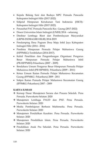 118
 Kepala Bidang Seni dan Budaya MPC Pemuda Pancasila
Kabupaten Indragiri Hilir (2017-2022)
 Sekjend Himpunan Kerukunan Tani Indonesia (HKTI)-
Kabupaten Indragiri Hilir (2017-2022)
 Penasehat PAC Pemuda Pancasila Kec. Gaung (2017-2022)
 Dosen Universitas Islam Indragiri (UNISI) 2014 – sekarang
 Direktur Lembaga Riset dan Pemberdayaan Masyarakat
(LRPM-INDRAGIRI HILIR) 2014-2019
 Pendamping Desa Pogram Desa Maju Inhil Jaya Kabupaten
Indragiri Hilir (2014 - 2016)
 Pembina Himpunan Pemuda Pelajar Mahasiswa Gaung
(HPPMKG)-Tembilahan (2014-2017).
 Kabid Penelitian dan Pengembangan Organisasi Pengurus
Besar Himpunan Pemuda Pelajar Mahasiswa Inhil
(PB.HIPPMIH)-Pekanbaru (2007 – 2009)
 Bendahara Umum Pengurus Besar Himpunan Pemuda Pelajar
Mahasiswa Inhil (PB HIPMIH)- Pekanbaru (2009 – 2011)
 Ketua Umum Ikatan Pemuda Pelajar Mahasiswa Kecamatan
Gaung (IPPMKG- Pekanbaru) 2009 - 2011
 Sekjen Ikatan Pemuda Pelajar Mahasiswa Kecamatan Gaung
(IPPMKG-Pekanbaru) 2007 – 2009
KARYA ILMIAH
 Konsep Dasar Manajemen Sarana dan Prasara Sekolah. Pena
Persada. Purwokerto Selatan: 2020
 Manajemen Lembaga PAUD dan PNF. Pena Persada.
Purwokerto Selatan: 2020
 Media Pembelajaran Berbasis Multimedia. Pena Persada.
Purwokerto Selatan: 2020
 Manajemen Pendidikan Karakter. Pena Persada. Purwokerto
Selatan: 2020
 Manajemen Pendidikan Islam. Pena Persada. Purwokerto
Selatan: 2020
 Pendidikan Anak Pra Sekolah. Pena Persada. Purwokerto
Selatan: 2020
 