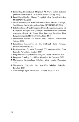 120
 Proceeding International. Maqomat Al Ahwal Dalam Sufisme
(Seminar Internasional, IAIN Imam Bonjol Padang: 2014)
 Pendidikan Karakter Dalam Perspektif Islam (Jurnal Al-Afkar
MPI FIAI UNISI.2014)
 Model Pembelajaran Nabi Muhammad Saw: (Hiwar , Analogi ,
Tashbih dan Amthal) (Jurnal Al-Afkar MPI FIAI UNISI.2014)
 Peta Kerukunan Umat Beragama Dalam Keragaman Agama Di
Kabupaten Indragiri Hilir (Dibiayai Oleh Daftar Isian Pelaksana
Anggaran (Dipa) Uin Suska Riau, Lembaga Penelitian Dan
Pengembangan (LPP) UIN SUSKA Riau: 2013)
 Manajemen Pendidikan Vokasi. Pena Persada. Purwokerto
Selatan: 2020
 Pendidikan Leadership di Era Millenial. Pena Persada.
Purwokerto Selatan: 2020
 Kewirausahaan Berbasis Teknologi (Teknopreneurship). Pena
Persada. Purwokerto Selatan: 2020
 Pengantar Psikologi Pendidikan. Qiara Media. Pasuruan: 2020
 Pengantar Sosiologi Pendidikan. Qiara Media. Pasuruan: 2020
 Manajemen Perpustakaan Sekolah. Qiara Media. Pasuruan:
2020
 Manajemen Personalia dan Kearsifan Sekolah. Lakeisha.
Boyolali: 2020
 Guru Sebagai Agen Perubahan. Lakeisha. Boyolali: 2020
 