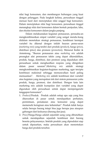 7
nilai bagi konsumen, dan membangun hubungan yang kuat
dengan pelanggan. Pada langkah kelima, perusahaan tinggal
menuai hasil dari menciptakan nilai unggul bagi konsumen.
Dalam menciptakan nilai bagi konsumen, perusahaan tinggal
menangkap nilai dari konsumen dalam bentuk penjualan, laba,
dan ekuitas konsumen dalam jangka panjang.
Dalam melaksanakan kegiatan pemasaran, perusaha-an
mengkombinasikan empat variabel yang sangat mendu-kung
didalam menetukan strategi pemasaran, kombinasi keempat
variabel itu dikenal dengan istilah bauran pema-saran
(marketing mix) yang terdiri dari produk (product), harga (price),
distribusi (place) dan promosi (promotion). Menurut Kotler &
Armstrong, “Bauran pemasaran atau marketing mix adalah
perangkat alat pemasaran taktis yang dapat dikendalikan,
produk, harga, distribusi, dan promosi yang dipadukan oleh
perusahaan untuk menghasilkan respons yang diinginkan
dalam pasar sasaran”.Marketing mix adalah strategi
mengkombinasikan kegiatan-kegiatan marketing, agar tercipta
kombinasi maksimal sehingga memunculkan hasil paling
memuaskan”. Marketing mix adalah kombinasi dari variabel
atau kegiatan yang merupakan inti dari sistem pemasaran yaitu
produk, harga, promosi, dan distribusi. Dengan kata lain
marketing mix adalah kumpulan dari variabel yang dapat
digunakan oleh perusahaan untuk dapat mempengaruhi
tanggapan konsumen”.
1. Product/Produk. Produk adalah setiap apa saja yang bisa
ditawarkan di pasar untuk mendapatkan perhatian,
permintaan, pemakaian atau konsumsi yang dapat
memenuhi keinginan atau kebutuhan”. Produk tidak hanya
selalu berupa barang tetapi bisa juga berupa jasa ataupun
gabungan dari keduanya (barang dan jasa).
2. Price/Harga.Harga adalah sejumlah uang yang dibutuhkan
untuk mendapatkan sejumlah kombinasi dari barang
beserta pelayanannya. Setelah produk yang diproduksi siap
untuk dipasarkan, maka perusahaan akan menentukan
harga dari produk tersebut.
 