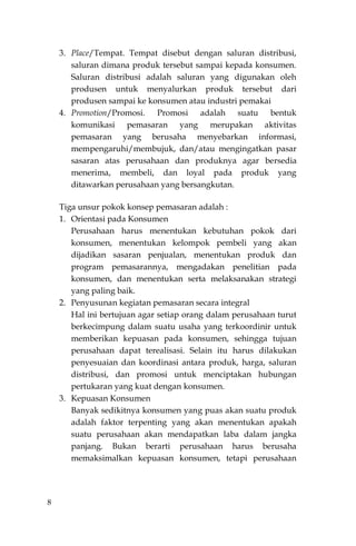 8
3. Place/Tempat. Tempat disebut dengan saluran distribusi,
saluran dimana produk tersebut sampai kepada konsumen.
Saluran distribusi adalah saluran yang digunakan oleh
produsen untuk menyalurkan produk tersebut dari
produsen sampai ke konsumen atau industri pemakai
4. Promotion/Promosi. Promosi adalah suatu bentuk
komunikasi pemasaran yang merupakan aktivitas
pemasaran yang berusaha menyebarkan informasi,
mempengaruhi/membujuk, dan/atau mengingatkan pasar
sasaran atas perusahaan dan produknya agar bersedia
menerima, membeli, dan loyal pada produk yang
ditawarkan perusahaan yang bersangkutan.
Tiga unsur pokok konsep pemasaran adalah :
1. Orientasi pada Konsumen
Perusahaan harus menentukan kebutuhan pokok dari
konsumen, menentukan kelompok pembeli yang akan
dijadikan sasaran penjualan, menentukan produk dan
program pemasarannya, mengadakan penelitian pada
konsumen, dan menentukan serta melaksanakan strategi
yang paling baik.
2. Penyusunan kegiatan pemasaran secara integral
Hal ini bertujuan agar setiap orang dalam perusahaan turut
berkecimpung dalam suatu usaha yang terkoordinir untuk
memberikan kepuasan pada konsumen, sehingga tujuan
perusahaan dapat terealisasi. Selain itu harus dilakukan
penyesuaian dan koordinasi antara produk, harga, saluran
distribusi, dan promosi untuk menciptakan hubungan
pertukaran yang kuat dengan konsumen.
3. Kepuasan Konsumen
Banyak sedikitnya konsumen yang puas akan suatu produk
adalah faktor terpenting yang akan menentukan apakah
suatu perusahaan akan mendapatkan laba dalam jangka
panjang. Bukan berarti perusahaan harus berusaha
memaksimalkan kepuasan konsumen, tetapi perusahaan
 
