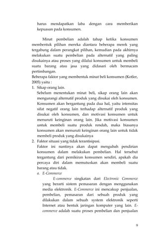 9
harus mendapatkan laba dengan cara memberikan
kepuasan pada konsumen.
Minat pembelian adalah tahap ketika konsumen
membentuk pilihan mereka diantara beberapa merek yang
tergabung dalam perangkat pilihan, kemudian pada akhirnya
melakukan suatu pembelian pada alternatif yang paling
disukainya atau proses yang dilalui konsumen untuk membeli
suatu barang atau jasa yang didasari oleh bermacam
pertimbangan.
Beberapa faktor yang membentuk minat beli konsumen (Kotler,
2005) yaitu :
1. Sikap orang lain.
Sebelum menentukan minat beli, sikap orang lain akan
mengurangi alternatif produk yang disukai oleh konsumen.
Konsumen akan bergantung pada dua hal, yaitu intensitas
sifat negatif orang lain terhadap alternatif produk yang
disukai oleh konsumen, dan motivasi konsumen untuk
menuruti keinginan orang lain. Jika motivasi konsumen
untuk membeli suatu produk rendah, maka biasanya
konsumen akan menuruti keinginan orang lain untuk tidak
membeli produk yang disukainya
2. Faktor situasi yang tidak terantisipasi.
Faktor ini nantinya akan dapat mengubah pendirian
konsumen dalam melakukan pembelian. Hal tersebut
tergantung dari pemikiran konsumen sendiri, apakah dia
percaya diri dalam memutuskan akan membeli suatu
barang atau tidak.
a. E-Commerce
E-commerce singkatan dari Electronic Commerce
yang berarti sistem pemasaran dengan menggunakan
media elektronik. E-Commerce ini mencakup penjualan,
pembelian, pemasaran dari sebuah produk yang
dilakukan dalam sebuah system elektronik seperti
Internet atau bentuk jaringan komputer yang lain. E-
commerce adalah suatu proses pembelian dan penjualan
 