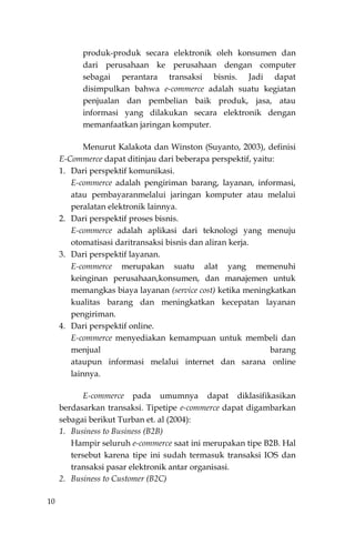 10
produk-produk secara elektronik oleh konsumen dan
dari perusahaan ke perusahaan dengan computer
sebagai perantara transaksi bisnis. Jadi dapat
disimpulkan bahwa e-commerce adalah suatu kegiatan
penjualan dan pembelian baik produk, jasa, atau
informasi yang dilakukan secara elektronik dengan
memanfaatkan jaringan komputer.
Menurut Kalakota dan Winston (Suyanto, 2003), definisi
E-Commerce dapat ditinjau dari beberapa perspektif, yaitu:
1. Dari perspektif komunikasi.
E-commerce adalah pengiriman barang, layanan, informasi,
atau pembayaranmelalui jaringan komputer atau melalui
peralatan elektronik lainnya.
2. Dari perspektif proses bisnis.
E-commerce adalah aplikasi dari teknologi yang menuju
otomatisasi daritransaksi bisnis dan aliran kerja.
3. Dari perspektif layanan.
E-commerce merupakan suatu alat yang memenuhi
keinginan perusahaan,konsumen, dan manajemen untuk
memangkas biaya layanan (service cost) ketika meningkatkan
kualitas barang dan meningkatkan kecepatan layanan
pengiriman.
4. Dari perspektif online.
E-commerce menyediakan kemampuan untuk membeli dan
menjual barang
ataupun informasi melalui internet dan sarana online
lainnya.
E-commerce pada umumnya dapat diklasifikasikan
berdasarkan transaksi. Tipetipe e-commerce dapat digambarkan
sebagai berikut Turban et. al (2004):
1. Business to Business (B2B)
Hampir seluruh e-commerce saat ini merupakan tipe B2B. Hal
tersebut karena tipe ini sudah termasuk transaksi IOS dan
transaksi pasar elektronik antar organisasi.
2. Business to Customer (B2C)
 