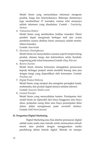 12
Model bisnis yang menyediakan informasi mengenai
produk, harga dan ketersediannya. Beberapa diantaranya
juga memfasilitasi 17 transaksi, namun nilai utamanya
adalah informasi yang disediakan. Contoh : Travelocity,
Partnet.
4. Transaction Brokers
Model bisnis yang memberikan fasilitas transaksi. Disini
pembeli dapat mengamati berbagai tarif dan syarat
pembelian namun aktifitas bisnis utamanya adalah memfa-
silitasi transaksi.
Contoh: Ameritrade
5. Electronic Clearinghouses
Model bisnis ini menyediakan suasana seperti tempat lelang
produk, dimana harga dan ketersediaan selalu berubah,
tergantung pada relasi konsumen.Contoh: Ebay, Bid.com.
6. Reverse Auction
Model bisnis dimana konsumen mengajukan penawaran
kepada berbagai penjual untuk membeli barang atau jasa
dengan harga yang dispesifikasi oleh konsumen. Contoh:
Priceline.com
7. Digital Product Delivery
Model bisnis yang menjual dan mengirim perangkat lunak,
multimedia, dan produk digital lainnya melalui internet.
Contoh: Sonicnet, Build-a-card.
8. Content Provider
Model bisnis yang menyediakan konten. Pendapatan dari
model bisnis ini diperoleh dari biaya Iangganan atau biaya
akses, penjualan ruang iklan atau biaya penempatan iklan
dalam daftar terorginasasi pada searchable database.
Contoh: Wall Street Journal.
D. Pengertian Digital Marketing
Digital Marketing atau bisa disebut pemasaran digital
adalah suatu usaha atau metode untuk memasarkan sebuah
merek atau produk dengan menggunakan media
pendukung dalam bentuk digital. Metode ini mampu
 