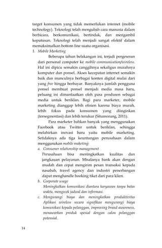 14
target konsumen yang tidak memerlukan internet (mobile
technology). Teknologi telah mengubah cara manusia dalam
berbicara, berkomunikasi, bertindak, dan mengambil
keputusan. Teknologi telah menjadi sangat efektif dalam
memaksimalkan bottom line suatu organisasi.
1. Mobile Marketing
Beberapa tahun belakangan ini, terjadi pergeseran
dari personal computer ke mobile communication/wireless.
Hal ini dipicu semakin canggihnya sekaligus murahnya
komputer dan ponsel. Akses kecepatan internet semakin
baik dan munculnya berbagai konten digital mulai dari
yang free hingga berbayar. Banyaknya jumlah pengguna
ponsel membuat ponsel menjadi media masa baru,
peluang ini dimanfaatkan oleh para produsen sebagai
media untuk beriklan. Bagi para marketer, mobile
marketing dianggap lebih efisien karena biaya murah,
lebih fokus pada konsumen yang diinginkan
(tersegmentasi) dan lebih terukur (Situmorang, 2011).
Para marketer bahkan banyak yang menggunakan
Facebook atau Twitter untuk beriklan, sehingga
melahirkan inovasi baru yaitu mobile marketing.
Setidaknya ada tiga keuntungan perusahaan dalam
menggunakan mobile maketing:
a. Consumer relationship management
Perusahaan bisa meningkatkan kualitas dan
jangkauan pelayanan. Misalanya bank akan dengan
mudah dan cepat mengirim pesan transaksi kepada
nasabah, travel agency dan industri penerbangan
dapat menghandle booking tiket dari para klien.
b. Corporate usage
Meningkatkan komunikasi diantara karyawan tanpa batas
waktu, mengecek jadwal dan informasi.
c. Mengurangi biaya dan meningkatkan produktivitas
Aplikasi wireless secara signifikan mengurangi biaya
komunikasi kepada pelanggan, improving brand awareness,
menawarkan produk spesial dengan calon pelanggan
potensial.
 