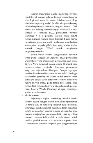16
Sejarah munculnya digital marketing berbasis
non-internet muncul selaras dengan berkembangnya
teknologi dari masa ke masa. Sebelum munculnya
televisi orang-orang sudah familiar dengan teknologi
radio sebagai media informasi yang ada saat itu. Oleh
karena itu, seiring berkembangnya radio maka pada
tanggal 11 Februari 1922, perusahaan berbasis
teknologi AT& T pemiliki stasiun Radio WEAF
mengumumkan bahwa radio tersebut bukan hanya
menyiarkan program sendiri melainkan memberikan
kesempatan kepada pihak lain yang sudah terikat
kontrak dengan WEAF untuk menyiarkan
programnya sendiri.
Tujuh Bulan setelah pengumuman tersebut,
tepat pada tanggal 28 Agustus 1922 perusahaan
Queensboro yang merupakan perusahaan real estate
di New York membuat siaran selama 10 menit yang
mempromosikan penjualan kawasan perumahan
yang baru saja selesai dibangun. Dengan tayangan
tersebut baru kemudian siaran tersebut diakui sebagai
siaran iklan pertama kali dalam sejarah stasiun radio.
Beberapa puluh tahun setelahnya seiring berkemba-
ngnya televisi maka, pada tahun 1941 siaran iklan
mengudara pertama kali yang dilakukan oleh perusa-
haan Bulova Watch Company dengan membayar
sekitar sembilan dolar .
b. Media Internet
Sejarahnya digital marketing melalui media
internet sejajar dengan munculnya teknologi internet.
Di tahun 1960-an teknologi internet baru mendunia
secara luas dan berdampak pada kesadaran pengiklan
untuk memasarkan produk mereka dengan harapan
mampu menjangkau pemasaran lebih luas lagi. Iklan
internet pertama kali adalah sebuah ajakan untuk
melihat produk terbaru dari sebuah komputer. Jenis
iklan tersebut berbentuk seperti spam yang menempel
 