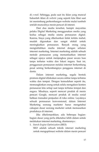 17
di e-mail. Sehingga, pada saat itu iklan yang muncul
bukanlah iklan di website yang seperti kita lihat saat
ini menimbang perkembangan website mulai tumbuh
setelah munculnya mesin pencari di intenet.
Dari dua media tersebut, hampir mayoritas
pelaku Digital Marketing menggunakan media yang
kedua sebagai media utama pemasaran digital.
Karena, biaya yang dikeluarkan tidak terlalu mahal,
mudah digunakan dan sangat efektif untuk
meningkatkan pemasaran. Banyak orang yang
mengistilahkan media internet dengan sebutan
internet marketing. Internet marketing adalah sebuah
metode pemasaran yang memanfaatkan internet
sebagai upaya untuk menjangkau pasar secara luas
tanpa terbatas waktu dan lokasi negara. Saat ini,
penggunaan pemasaran melalui internet berkembang
pesat seiring berkembangnya pengguna internet di
dunia.
Dalam internet marketing, segala bentuk
promosi digital dilakukan secara online tanpa terbatas
waktu dan tempat. Dengan kemudahan seperti itu,
memungkinkan orang untuk selalu mengakses konten
pemasaran kita setiap saat tanpa terbatas tempat dan
negara. Misalnya, seperti mencari produk di mesin
pencari Google, mencari produk di media sosial
bahkan transaksi penjualan di toko online. Layaknya
sebuah pemasaran konvensional, dalam Internet
Marketing seorang marketer harus mengetahui
cakupan dasar seorang marketer untuk memasarkan
produknya di internet.
Jika dikelompokkan, ada beberapa bagian-
bagian dasar yang perlu diketahui lebih dalam untuk
melakukan internet marketing, diantaranya :
1. Search Engine Optimization (SEO)
SEO adalah sebuah teknik internet marketing
untuk mengoptimasi website dalam mesin pencari
 