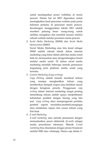 18
untuk mendapatkan posisi visibilitas di mesin
pencari. Dalam hal ini SEO digunakan untuk
meningkatkan hasil pencarian website pada posisi
halaman pertama di pencarian mesin pencari.
Keuntungan menggunakan teknik SEO adalah
memberi peluang besar orang-orang untuk
melihat, mengakses dan membeli sesuatu melalui
sebuah website melalui perantara mesin pencari.
2. Social Media Marketing (SMM) dan Social Media
Optimization (SMO)
Social Media Marketing atau kita kenal sebagai
SMM adalah sebuah teknik dalam internet
marketing yang fokus dalam aktivitas media sosial
baik itu memasarkan atau mengembangkan brand
melalui media sosial. Di dalam social media
marketing memiliki beberapa metode pemasaran
tergantung jenis platform media sosial yang
tersedia.
3. Content Marketing (Copy writing)
Copy Writing adalah metode membuat tulisan
yang mampu menghasilkan tulisan yang
memberikan dampak respon atau tindakan sesuai
dengan keinginan penulis. Penggunaan copy
writing dalam internet marketing sangat penting
menimbang tulisan adalah upaya menjembatani
kebutuhan pembeli dengan barang yang kita
jual. Copy writing akan mempengaruhi perilaku
pembeli seperti mendaftar,membeli,mengingat
atau melakukan tujuan lain sesuai tulisan yang
kita buat.
4. E-mail Marketing
E-mail marketing atau metode pemasaran dengan
memanfaatkan pesan elektronik (E-mail) sebagai
media penyebaran informasi. Metode E-mail
marketing bisa disamakan dengan proses broadcast
melalui SMS atau whatsapp. Hanya saja dalam E-
 