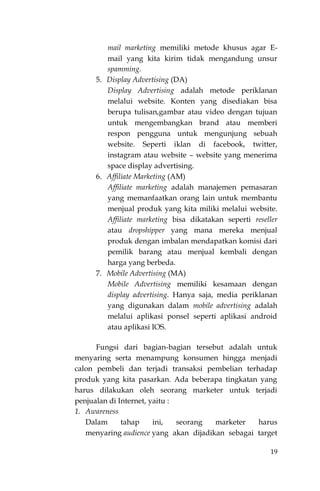19
mail marketing memiliki metode khusus agar E-
mail yang kita kirim tidak mengandung unsur
spamming.
5. Display Advertising (DA)
Display Advertising adalah metode periklanan
melalui website. Konten yang disediakan bisa
berupa tulisan,gambar atau video dengan tujuan
untuk mengembangkan brand atau memberi
respon pengguna untuk mengunjung sebuah
website. Seperti iklan di facebook, twitter,
instagram atau website – website yang menerima
space display advertising.
6. Affiliate Marketing (AM)
Affiliate marketing adalah manajemen pemasaran
yang memanfaatkan orang lain untuk membantu
menjual produk yang kita miliki melalui website.
Affiliate marketing bisa dikatakan seperti reseller
atau dropshipper yang mana mereka menjual
produk dengan imbalan mendapatkan komisi dari
pemilik barang atau menjual kembali dengan
harga yang berbeda.
7. Mobile Advertising (MA)
Mobile Advertising memiliki kesamaan dengan
display advertising. Hanya saja, media periklanan
yang digunakan dalam mobile advertising adalah
melalui aplikasi ponsel seperti aplikasi android
atau aplikasi IOS.
Fungsi dari bagian-bagian tersebut adalah untuk
menyaring serta menampung konsumen hingga menjadi
calon pembeli dan terjadi transaksi pembelian terhadap
produk yang kita pasarkan. Ada beberapa tingkatan yang
harus dilakukan oleh seorang marketer untuk terjadi
penjualan di Internet, yaitu :
1. Awareness
Dalam tahap ini, seorang marketer harus
menyaring audience yang akan dijadikan sebagai target
 