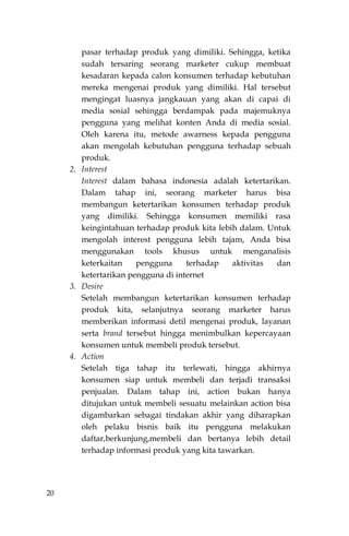 20
pasar terhadap produk yang dimiliki. Sehingga, ketika
sudah tersaring seorang marketer cukup membuat
kesadaran kepada calon konsumen terhadap kebutuhan
mereka mengenai produk yang dimiliki. Hal tersebut
mengingat luasnya jangkauan yang akan di capai di
media sosial sehingga berdampak pada majemuknya
pengguna yang melihat konten Anda di media sosial.
Oleh karena itu, metode awarness kepada pengguna
akan mengolah kebutuhan pengguna terhadap sebuah
produk.
2. Interest
Interest dalam bahasa indonesia adalah ketertarikan.
Dalam tahap ini, seorang marketer harus bisa
membangun ketertarikan konsumen terhadap produk
yang dimiliki. Sehingga konsumen memiliki rasa
keingintahuan terhadap produk kita lebih dalam. Untuk
mengolah interest pengguna lebih tajam, Anda bisa
menggunakan tools khusus untuk menganalisis
keterkaitan pengguna terhadap aktivitas dan
ketertarikan pengguna di internet
3. Desire
Setelah membangun ketertarikan konsumen terhadap
produk kita, selanjutnya seorang marketer harus
memberikan informasi detil mengenai produk, layanan
serta brand tersebut hingga menimbulkan kepercayaan
konsumen untuk membeli produk tersebut.
4. Action
Setelah tiga tahap itu terlewati, hingga akhirnya
konsumen siap untuk membeli dan terjadi transaksi
penjualan. Dalam tahap ini, action bukan hanya
ditujukan untuk membeli sesuatu melainkan action bisa
digambarkan sebagai tindakan akhir yang diharapkan
oleh pelaku bisnis baik itu pengguna melakukan
daftar,berkunjung,membeli dan bertanya lebih detail
terhadap informasi produk yang kita tawarkan.
 