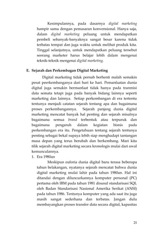 21
Kesimpulannya, pada dasarnya digital marketing
hampir sama dengan pemasaran konvensional. Hanya saja,
dalam digital marketing peluang untuk mendapatkan
pembeli sebanyak-banyaknya sangat besar karena tidak
terbatas tempat dan juga waktu untuk melihat produk kita.
Tinggal selanjutnya, untuk mendapatkan peluang tersebut
seorang marketer harus belajar lebih dalam mengenai
teknik-teknik mengenai digital marketing.
E. Sejarah dan Perkembagan Digital Marketing
Digital marketing tidak pernah berhenti malah semakin
pesat peerkembanganya dari hari ke hari. Pemanfaatan dunia
digital juga semakin bermanfaat tidak hanya pada tranmisi
data semata tetapi juga pada banyak bidang lainnya seperti
marketing dan lainnya. Setiap perkembangan di era tertentu
tentunya menjadi catatan sejarah tentang apa dan bagaimana
proses perkembangannya. Sejarah panjang dunia digital
marketing mencatat banyak hal penting dan sejarah misalnya
bagaimana semua brand terbentuk atau terpuruk dan
bagaimana pengaruh dalam kegiatan bisnis pada
perkembangan era itu. Pengetahuan tentang sejarah tentunya
penting sebagai bekal supaya lebih siap menghadapi tantangan
masa depan yang terus berubah dan berkembang. Mari kita
tilik sejarah digital marketing secara kronologis mulai dari awal
kemunculannya.
1. Era 1980an
Meskipun euforia dunia digital baru terasa beberapa
tahun belakangan, nyatanya sejarah mencatat bahwa dunia
digital marketing mulai lahir pada tahun 1980an. Hal ini
ditandai dengan diluncurkannya komputer personal (PC)
pertama oleh IBM pada tahun 1981 disusul standarisasi SQL
oleh Badan Standarisasi Nasional Amerika Serikat (ANSI)
pada tahun 1986. Tentunya komputer yang ada saat itu juga
masih sangat sederhana dan terbatas. Jangan dulu
membayangkan proses transfer data secara digital, kapasitas
 