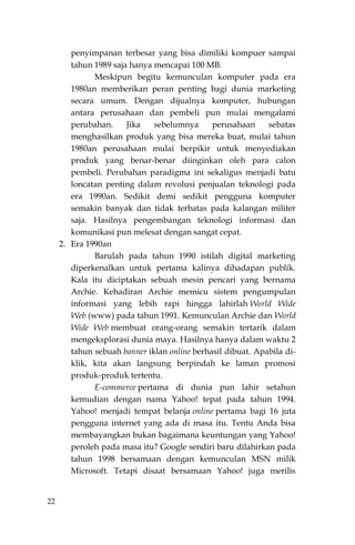 22
penyimpanan terbesar yang bisa dimiliki kompuer sampai
tahun 1989 saja hanya mencapai 100 MB.
Meskipun begitu kemunculan komputer pada era
1980an memberikan peran penting bagi dunia marketing
secara umum. Dengan dijualnya komputer, hubungan
antara perusahaan dan pembeli pun mulai mengalami
perubahan. Jika sebelumnya perusahaan sebatas
menghasilkan produk yang bisa mereka buat, mulai tahun
1980an perusahaan mulai berpikir untuk menyediakan
produk yang benar-benar diinginkan oleh para calon
pembeli. Perubahan paradigma ini sekaligus menjadi batu
loncatan penting dalam revolusi penjualan teknologi pada
era 1990an. Sedikit demi sedikit pengguna komputer
semakin banyak dan tidak terbatas pada kalangan militer
saja. Hasilnya pengembangan teknologi informasi dan
komunikasi pun melesat dengan sangat cepat.
2. Era 1990an
Barulah pada tahun 1990 istilah digital marketing
diperkenalkan untuk pertama kalinya dihadapan publik.
Kala itu diciptakan sebuah mesin pencari yang bernama
Archie. Kehadiran Archie memicu sistem pengumpulan
informasi yang lebih rapi hingga lahirlah World Wide
Web (www) pada tahun 1991. Kemunculan Archie dan World
Wide Web membuat orang-orang semakin tertarik dalam
mengeksplorasi dunia maya. Hasilnya hanya dalam waktu 2
tahun sebuah banner iklan online berhasil dibuat. Apabila di-
klik, kita akan langsung berpindah ke laman promosi
produk-produk tertentu.
E-commerce pertama di dunia pun lahir setahun
kemudian dengan nama Yahoo! tepat pada tahun 1994.
Yahoo! menjadi tempat belanja online pertama bagi 16 juta
pengguna internet yang ada di masa itu. Tentu Anda bisa
membayangkan bukan bagaimana keuntungan yang Yahoo!
peroleh pada masa itu? Google sendiri baru dilahirkan pada
tahun 1998 bersamaan dengan kemunculan MSN milik
Microsoft. Tetapi disaat bersamaan Yahoo! juga merilis
 