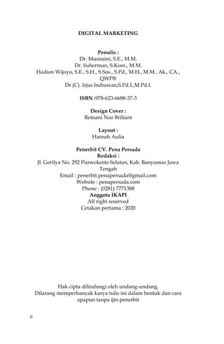 ii
DIGITAL MARKETING
Penulis :
Dr. Musnaini, S.E., M.M.
Dr. Suherman, S.Kom., M.M.
Hadion Wijoyo, S.E., S.H., S.Sos., S.Pd., M.H., M.M., Ak., CA.,
QWP®
Dr (C). Irjus Indrawan,S.Pd.I.,M.Pd.I.
ISBN :978-623-6688-37-3
Design Cover :
Retnani Nur Briliant
Layout :
Hasnah Aulia
Penerbit CV. Pena Persada
Redaksi :
Jl. Gerilya No. 292 Purwokerto Selatan, Kab. Banyumas Jawa
Tengah
Email : penerbit.penapersada@gmail.com
Website : penapersada.com
Phone : (0281) 7771388
Anggota IKAPI
All right reserved
Cetakan pertama : 2020
Hak cipta dilindungi oleh undang-undang.
Dilarang memperbanyak karya tulis ini dalam bentuk dan cara
apapun tanpa ijin penerbit
 