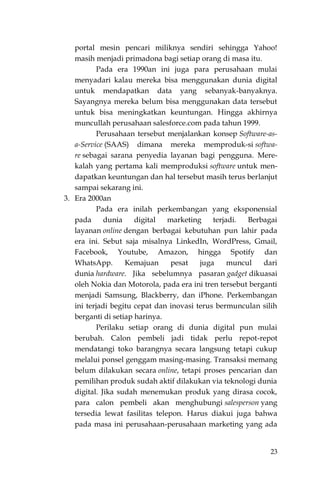 23
portal mesin pencari miliknya sendiri sehingga Yahoo!
masih menjadi primadona bagi setiap orang di masa itu.
Pada era 1990an ini juga para perusahaan mulai
menyadari kalau mereka bisa menggunakan dunia digital
untuk mendapatkan data yang sebanyak-banyaknya.
Sayangnya mereka belum bisa menggunakan data tersebut
untuk bisa meningkatkan keuntungan. Hingga akhirnya
muncullah perusahaan salesforce.com pada tahun 1999.
Perusahaan tersebut menjalankan konsep Software-as-
a-Service (SAAS) dimana mereka memproduk-si softwa-
re sebagai sarana penyedia layanan bagi pengguna. Mere-
kalah yang pertama kali memproduksi software untuk men-
dapatkan keuntungan dan hal tersebut masih terus berlanjut
sampai sekarang ini.
3. Era 2000an
Pada era inilah perkembangan yang eksponensial
pada dunia digital marketing terjadi. Berbagai
layanan online dengan berbagai kebutuhan pun lahir pada
era ini. Sebut saja misalnya LinkedIn, WordPress, Gmail,
Facebook, Youtube, Amazon, hingga Spotify dan
WhatsApp. Kemajuan pesat juga muncul dari
dunia hardware. Jika sebelumnya pasaran gadget dikuasai
oleh Nokia dan Motorola, pada era ini tren tersebut berganti
menjadi Samsung, Blackberry, dan iPhone. Perkembangan
ini terjadi begitu cepat dan inovasi terus bermunculan silih
berganti di setiap harinya.
Perilaku setiap orang di dunia digital pun mulai
berubah. Calon pembeli jadi tidak perlu repot-repot
mendatangi toko barangnya secara langsung tetapi cukup
melalui ponsel genggam masing-masing. Transaksi memang
belum dilakukan secara online, tetapi proses pencarian dan
pemilihan produk sudah aktif dilakukan via teknologi dunia
digital. Jika sudah menemukan produk yang dirasa cocok,
para calon pembeli akan menghubungi salesperson yang
tersedia lewat fasilitas telepon. Harus diakui juga bahwa
pada masa ini perusahaan-perusahaan marketing yang ada
 