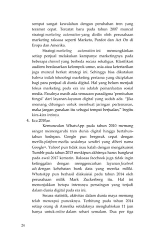 24
sempat sangat kewalahan dengan perubahan tren yang
teramat cepat. Tercatat baru pada tahun 2007 muncul
strategi marketing automation yang dirilis oleh perusahaan
marketing raksasa seperti Marketo, Pardot dan Act On di
Eropa dan Amerika.
Strategi marketing automation ini memungkinkan
setiap penjual melakukan kampanye marketingnya pada
beberapa channel yang berbeda secara sekaligus. Klasifikasi
audiens berdasarkan kelompok umur, usia atau ketertarikan
juga muncul berkat strategi ini. Sehingga bisa dikatakan
bahwa inilah teknologi marketing pertama yang diciptakan
bagi para penjual di dunia digital. Hal yang belum menjadi
fokus marketing pada era ini adalah pemanfaatan sosial
media. Pasalnya masih ada semacam paradigma „pemisahan
fungsi‟ dari layanan-layanan digital yang sudah ada. “Jika
memang dibangun untuk membuat jaringan pertemanan,
maka jangan gunakan itu sebagai tempat berjualan,” begitu
kira-kira intinya.
4. Era 2010an
Kemunculan WhatsApp pada tahun 2010 memang
sangat memengaruhi tren dunia digital hingga bertahun-
tahun kedepan. Google pun bergerak cepat dengan
merilis platform media sosialnya sendiri yang diberi nama
Google+. Yahoo! pun tidak mau kalah dengan mengakuisisi
Tumblr pada tahun 2013 meskipun akhirnya harus bangkrut
pada awal 2017 kemarin. Raksasa facebook juga tidak ingin
ketinggalan dengan menggencarkan layanan facebook
ads dengan kehebatan bank data yang mereka miliki.
WhatsApp pun berhasil diakuisisi pada tahun 2014 oleh
perusahaan milik Mark Zuckerberg itu. Hal ini
menunjukkan betapa intensnya persaingan yang terjadi
dalam dunia digital pada era ini.
Secara statistik, aktivitas dalam dunia maya memang
telah mencapai puncaknya. Terhitung pada tahun 2014
setiap orang di Amerika setidaknya menghabiskan 11 jam
hanya untuk online dalam sehari semalam. Dua per tiga
 