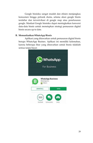 29
Google bisnisku sangat mudah dan efisien menjangkau
konsumen hingga pelosok dunia, selama akun google bisnis
terdaftar dan terverivikasi di google map atau penelusuran
google. Manfaat Google bisnisku dapat meningkatkan konversi
data-data bisnis untuk menetapkan strategi pemasaran digital
bisnis secara up to date.
B. Memanfaatkan WhatsApp Bisnis
Aplikasi yang ditawarkan untuk pemasaran digital bisnis
berupa WhatsApp Busines. Aplikasi ini memiliki kelemahan,
karena beberapa fitur yang ditawarkan untuk bisnis tidaklah
semua tanpa bayar.
 