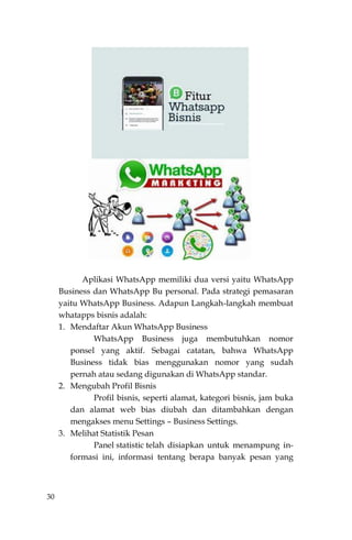 30
Aplikasi WhatsApp memiliki dua versi yaitu WhatsApp
Business dan WhatsApp Bu personal. Pada strategi pemasaran
yaitu WhatsApp Business. Adapun Langkah-langkah membuat
whatapps bisnis adalah:
1. Mendaftar Akun WhatsApp Business
WhatsApp Business juga membutuhkan nomor
ponsel yang aktif. Sebagai catatan, bahwa WhatsApp
Business tidak bias menggunakan nomor yang sudah
pernah atau sedang digunakan di WhatsApp standar.
2. Mengubah Profil Bisnis
Profil bisnis, seperti alamat, kategori bisnis, jam buka
dan alamat web bias diubah dan ditambahkan dengan
mengakses menu Settings – Business Settings.
3. Melihat Statistik Pesan
Panel statistic telah disiapkan untuk menampung in-
formasi ini, informasi tentang berapa banyak pesan yang
 
