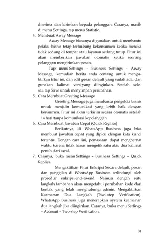 31
diterima dan kirimkan kepada pelanggan. Caranya, masih
di menu Settings, tap menu Statistic.
4. Membuat Away Message
Away Message biasanya digunakan untuk membantu
pelaku bisnis tetap terhubung kekonsumen ketika mereka
tidak sedang di tempat atau layanan sedang tutup. Fitur ini
akan memberikan jawaban otomatis ketika seorang
pelanggan mengirimkan pesan.
Tap menu Settings – Business Settings – Away
Message, kemudian berita anda centang untuk menga-
ktifkan fitur ini, dan edit pesan default yang sudah ada, dan
gunakan kalimat versiyang diinginkan. Setelah sele-
sai, tap Save untuk menyimpan perubahan.
5. Cara Membuat Greeting Message
Greeting Message juga membantu pengelola bisnis
untuk menjalin komunikasi yang lebih baik dengan
konsumen. Fitur ini akan terkirim secara otomatis setelah
14 hari tanpa komunikasi kepelanggan.
6. Cara Membuat Jawaban Cepat (Quick Replies)
Berikutnya, di WhatsApp Business juga bias
membuat jawaban cepat yang dipicu dengan kata kunci
tertentu. Dengan cara ini, pemasaran dapat menghemat
waktu karena tidak harus mengetik satu atau dua kalimat
penuh dari awal.
7. Caranya, buka menu Settings – Business Settings – Quick
Replies.
Mengaktifkan Fitur Enkripsi Secara default, pesan
dan panggilan di WhatsApp Business terlindungi oleh
prosedur enkripsi end-to-end. Namun dengan satu
langkah tambahan akan mengetahui perubahan kode dari
kontak yang telah menghubungi admin. Mengaktifkan
Keamanan Dua Langkah (Two-step Verification).
WhatsApp Business juga menerapkan system keamanan
dua langkah jika diinginkan. Caranya, buka menu Settings
– Account – Two-step Verification.
 