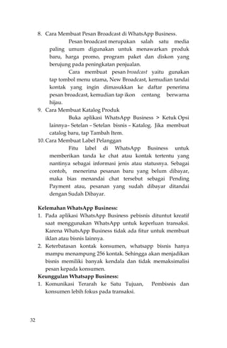 32
8. Cara Membuat Pesan Broadcast di WhatsApp Business.
Pesan broadcast merupakan salah satu media
paling umum digunakan untuk menawarkan produk
baru, harga promo, program paket dan diskon yang
berujung pada peningkatan penjualan.
Cara membuat pesan broadcast yaitu gunakan
tap tombol menu utama, New Broadcast, kemudian tandai
kontak yang ingin dimasukkan ke daftar penerima
pesan broadcast, kemudian tap ikon centang berwarna
hijau.
9. Cara Membuat Katalog Produk
Buka aplikasi WhatsApp Business > Ketuk Opsi
lainnya– Setelan – Setelan bisnis – Katalog. Jika membuat
catalog baru, tap Tambah Item.
10. Cara Membuat Label Pelanggan
Fitu label di WhatsApp Business untuk
memberikan tanda ke chat atau kontak tertentu yang
nantinya sebagai informasi jenis atau statusnya. Sebagai
contoh, menerima pesanan baru yang belum dibayar,
maka bias menandai chat tersebut sebagai Pending
Payment atau, pesanan yang sudah dibayar ditandai
dengan Sudah Dibayar.
Kelemahan WhatsApp Business:
1. Pada aplikasi WhatsApp Business pebisnis dituntut kreatif
saat menggunakan WhatsApp untuk keperluan transaksi.
Karena WhatsApp Business tidak ada fitur untuk membuat
iklan atau bisnis lainnya.
2. Keterbatasan kontak konsumen, whatsapp bisnis hanya
mampu menampung 256 kontak. Sehingga akan menjadikan
bisnis memiliki banyak kendala dan tidak memaksimalisi
pesan kepada konsumen.
Keunggulan Whatsapp Business:
1. Komunikasi Terarah ke Satu Tujuan, Pembisnis dan
konsumen lebih fokus pada transaksi.
 