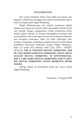 iii
KATA PENGATAR
Puji syukur kehadirat Tuhan Yang Maha Esa karena atas
limpahan rahmat-Nya sehingga kami dapat menyelesaikan tulisan
buku ini dengan judul Digital Marketing.
Digital Marketing atau bisa disebut pemasaran digital
adalah suatu usaha atau metode untuk memasarkan sebuah merek
atau produk dengan menggunakan media pendukung dalam
bentuk digital. Metode ini mampu menjangkau konsumen baik
secara pribadi, relevan dan tepat sasaran sesuai dengan kebutuhan
atau keinginan konsumen. Buku ini hadir kehadapan para
pembaca merupakan sumbangan pemikiran penulis untuk bidang
pendidikan khususnya berkenaan dengan Digital Marketing .
Buku ini terdiri dari beberapa BAB yaitu; BAB I. PENDA-
HULUAN: BAB II. STRATEGI DIGITAL MARKETING, BAB
III. CARA MEMULAI DIGITAL MARKETING, BAB IV. KEUN-
GGULAN DIGITAL MARKETING VS KONVENSIO-NAL,
BAB V. CARA KERJA DIGITAL MARKETING, BAB VI. KON-
SEP DIGITAL MARKETING UNTUK MEMBANTU BISNIS
ONLINE.
Semoga tulisan ini bermanfaat untuk kita semua dalam
Digital Marketing .
Pekanbaru, 17 Agustus 2020
 