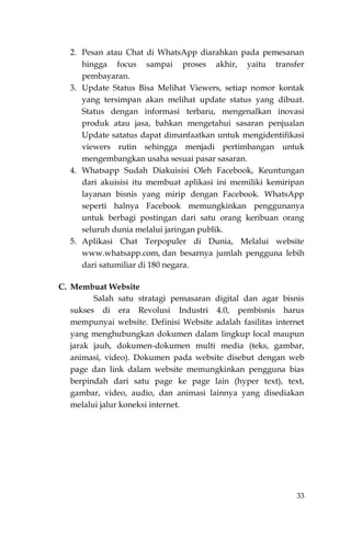 33
2. Pesan atau Chat di WhatsApp diarahkan pada pemesanan
hingga focus sampai proses akhir, yaitu transfer
pembayaran.
3. Update Status Bisa Melihat Viewers, setiap nomor kontak
yang tersimpan akan melihat update status yang dibuat.
Status dengan informasi terbaru, mengenalkan inovasi
produk atau jasa, bahkan mengetahui sasaran penjualan
Update satatus dapat dimanfaatkan untuk mengidentifikasi
viewers rutin sehingga menjadi pertimbangan untuk
mengembangkan usaha sesuai pasar sasaran.
4. Whatsapp Sudah Diakuisisi Oleh Facebook, Keuntungan
dari akuisisi itu membuat aplikasi ini memiliki kemiripan
layanan bisnis yang mirip dengan Facebook. WhatsApp
seperti halnya Facebook memungkinkan penggunanya
untuk berbagi postingan dari satu orang keribuan orang
seluruh dunia melalui jaringan publik.
5. Aplikasi Chat Terpopuler di Dunia, Melalui website
www.whatsapp.com, dan besarnya jumlah pengguna lebih
dari satumiliar di 180 negara.
C. Membuat Website
Salah satu stratagi pemasaran digital dan agar bisnis
sukses di era Revolusi Industri 4.0, pembisnis harus
mempunyai website. Definisi Website adalah fasilitas internet
yang menghubungkan dokumen dalam lingkup local maupun
jarak jauh, dokumen-dokumen multi media (teks, gambar,
animasi, video). Dokumen pada website disebut dengan web
page dan link dalam website memungkinkan pengguna bias
berpindah dari satu page ke page lain (hyper text), text,
gambar, video, audio, dan animasi lainnya yang disediakan
melalui jalur koneksi internet.
 