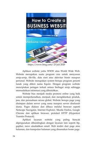34
https://www.bing.com/ 23 Juli 2020
Aplikasi website yaitu WWW atau World Wide Web.
Website merupakan suatu program cara untuk menyusun
arsip-arsip, file-file, data riset atau aktivitas bisnis maupun
personal. Website merupakan system berupa program peranti
lunak yang diberi nama Equire. Dengan program website
menciptakan jaringan terkait antara berbagai arsip sehingga
memudahkan informasi yang dibutuhkan.
Website bias menjadi media promosi online yang baik
untuk memperkenalkan, menjual, dan mengiklankan produk,
jasa, dan perusahaan secara global. Website berupa page yang
disimpan dalam server yang sama maupun server diseluruh
dunia. Pages diakses dan dibaca melalui browser seperti
Netscape Navigator, Internet Explorer, Mozila Firefox, Google
Chrome dan aplikasi browser, protokol HTTP (Hypertext
Transfer Protocol).
Aplikasi layanan website yang paling banyak
dipergunakan dibandingkan dengan layanan lain seperti ftp,
gopher, news ataubahkan email. Web terdiri dari page atau
halaman, dan kumpulan halaman yang dinamakan home page.
 