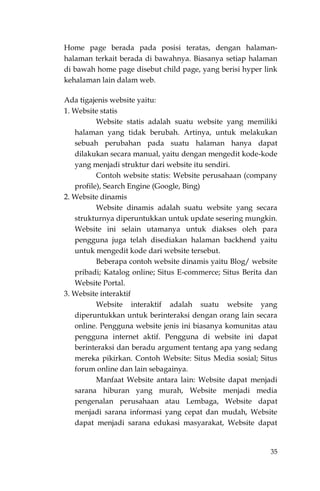 35
Home page berada pada posisi teratas, dengan halaman-
halaman terkait berada di bawahnya. Biasanya setiap halaman
di bawah home page disebut child page, yang berisi hyper link
kehalaman lain dalam web.
Ada tigajenis website yaitu:
1. Website statis
Website statis adalah suatu website yang memiliki
halaman yang tidak berubah. Artinya, untuk melakukan
sebuah perubahan pada suatu halaman hanya dapat
dilakukan secara manual, yaitu dengan mengedit kode-kode
yang menjadi struktur dari website itu sendiri.
Contoh website statis: Website perusahaan (company
profile), Search Engine (Google, Bing)
2. Website dinamis
Website dinamis adalah suatu website yang secara
strukturnya diperuntukkan untuk update sesering mungkin.
Website ini selain utamanya untuk diakses oleh para
pengguna juga telah disediakan halaman backhend yaitu
untuk mengedit kode dari website tersebut.
Beberapa contoh website dinamis yaitu Blog/ website
pribadi; Katalog online; Situs E-commerce; Situs Berita dan
Website Portal.
3. Website interaktif
Website interaktif adalah suatu website yang
diperuntukkan untuk berinteraksi dengan orang lain secara
online. Pengguna website jenis ini biasanya komunitas atau
pengguna internet aktif. Pengguna di website ini dapat
berinteraksi dan beradu argument tentang apa yang sedang
mereka pikirkan. Contoh Website: Situs Media sosial; Situs
forum online dan lain sebagainya.
Manfaat Website antara lain: Website dapat menjadi
sarana hiburan yang murah, Website menjadi media
pengenalan perusahaan atau Lembaga, Website dapat
menjadi sarana informasi yang cepat dan mudah, Website
dapat menjadi sarana edukasi masyarakat, Website dapat
 
