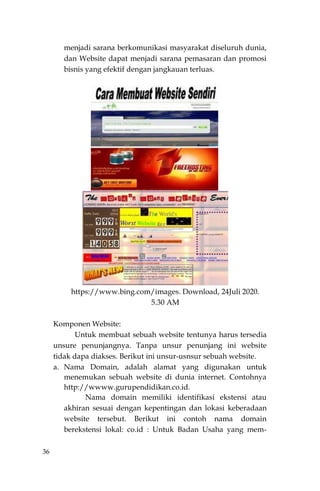 36
menjadi sarana berkomunikasi masyarakat diseluruh dunia,
dan Website dapat menjadi sarana pemasaran dan promosi
bisnis yang efektif dengan jangkauan terluas.
https://www.bing.com/images. Download, 24Juli 2020.
5.30 AM
Komponen Website:
Untuk membuat sebuah website tentunya harus tersedia
unsure penunjangnya. Tanpa unsur penunjang ini website
tidak dapa diakses. Berikut ini unsur-usnsur sebuah website.
a. Nama Domain, adalah alamat yang digunakan untuk
menemukan sebuah website di dunia internet. Contohnya
http://wwww.gurupendidikan.co.id.
Nama domain memiliki identifikasi ekstensi atau
akhiran sesuai dengan kepentingan dan lokasi keberadaan
website tersebut. Berikut ini contoh nama domain
berekstensi lokal: co.id : Untuk Badan Usaha yang mem-
 