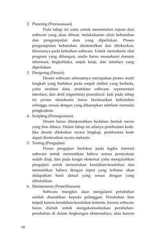 38
2. Planning (Perencanaan)
Pada tahap ini yaitu untuk menentukan tujuan dari
software yang akan dibuat, melakukanan alisis kebutuhan
dan pengumpulan data yang diperlukan. Proses
pengumpulan kebutuhan diintensifkan dan difokuskan,
khususnya pada kebuthan software. Untuk memahami sifat
program yang dibangun, analis harus memahami domain
informasi, tingkahlaku, unjuk kerja, dan interface yang
diperlukan.
3. Designing (Desain)
Desain software sebenarnya merupakan proses multi
langkah yang berfokus pada empat atribut yang berbeda,
yaitu struktur data, arsitektur software, representasi
interface, dan detil (algoritma) procedural. Jadi pada tahap
ini proses mendesain harus berdasarkan kebutuhan
sehingga sesuai dengan yang diharapkan sebelum memulai
pengkodean.
4. Scripting (Pemograman)
Desain harus diterjemahkan kedalam bentuk mesin
yang bias dibaca. Dalam tahap ini adanya pembuatan kode.
Jika desain dilakukan secara lengkap, pembuatan kode
dapat diselesaikan secara mekanis.
5. Testing (Pengujian)
Proses pengujian berfokus pada logika internal
software untuk memastikan bahwa semua pernyataan
sudah diuji, dan pada fungsi eksternal yaitu mengarahkan
pengujian untuk menemukan kesalahan-kesalahan dan
memastikan bahwa dengan input yang terbatas akan
didapatkan hasil aktual yang sesuai dengan yang
dibutuhkan.
6. Maintenance (Pemeliharaan)
Software mungkin akan mengalami perubahan
setelah diserahkan kepada pelanggan. Perubahan bias
terjadi karena kesalahan-kesalahan tertentu, karena software
harus diubah untuk mengakomodasikan perubahan-
perubahan di dalam lingkungan eksternalnya, atau karena
 