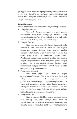 39
pelanggan perlu melakukan pengembangan fungsional atau
unjuk kerja. Pemeliharaan software mengaplikasikan lagi
setiap fase program sebelumnya dan tidak dilakukan
dengan membuat yang baru.
Fungsi Website :
Secara umum situs web mempunyai fungsi sebagai berikut:
1. Fungsi komunikasi
Situs web dengan menggunakan pemograman
web (server side) maka dilengkapi fasilitas yang
memberikan fungsi-fungsi komunikasi, seperti web mail,
form contact, chatting form, dan yang lainnya.
2. Fungsi informasi
Situs web yang memiliki fungsi informasi pada
umumnya lebih menekankan pada kualitas bagian
kontennya, karena tujuan situs tersebut adalah
menyampaikan isisnya. Situs ini sebaiknya berisiteks dan
grafik yang dapat di download dengan cepat.
Pembatasan penggunaan animasi gambar dan elemen
bergerak sepertio shock wave dan java diyakini sebagai
langkah yang tepat, diganti dengan fasilitas yang
memberikan fungsi informasi seperti news, profile
company, library, atau reference.
3. Fungsi entertainment
Situs web juga dapat memiliki fungsi
entertainment/hiburan. Bila situs web kita berfungsi
sebagai sarana hiburan maka penggunaan animasi
gambar dan elemen bergerak dapat meningkatkan mutu
presentasi desainnya, meski tetap harus memperti-
mbangkan kecepatan downloadnya. Beberapa fasilitas
yang memberikan fungsi hiburan adalah game online,
film online, music online, dan sebagainya.
4. Fungsi transaksi
Situs web dapat dijadikan sarana transaksi bisnis,
baik barang, jasa, atau lainnya. Situs web ini
menghubungkan perusahaan, konsumen, dan komunitas
tertentu melalui transaksi elektronik. Pembayarannya
 