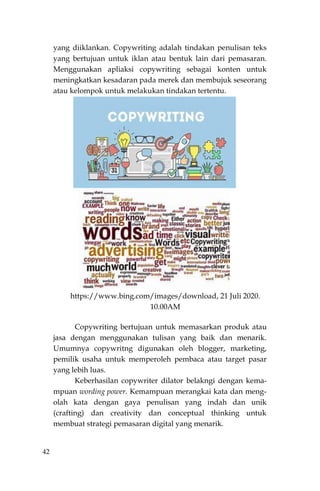42
yang diiklankan. Copywriting adalah tindakan penulisan teks
yang bertujuan untuk iklan atau bentuk lain dari pemasaran.
Menggunakan apliaksi copywriting sebagai konten untuk
meningkatkan kesadaran pada merek dan membujuk seseorang
atau kelompok untuk melakukan tindakan tertentu.
https://www.bing.com/images/download, 21 Juli 2020.
10.00AM
Copywriting bertujuan untuk memasarkan produk atau
jasa dengan menggunakan tulisan yang baik dan menarik.
Umumnya copywritng digunakan oleh blogger, marketing,
pemilik usaha untuk memperoleh pembaca atau target pasar
yang lebih luas.
Keberhasilan copywriter dilator belakngi dengan kema-
mpuan wording power. Kemampuan merangkai kata dan meng-
olah kata dengan gaya penulisan yang indah dan unik
(crafting) dan creativity dan conceptual thinking untuk
membuat strategi pemasaran digital yang menarik.
 